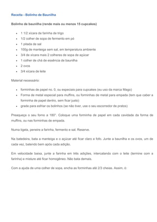 Receita - Bolinho de Baunilha
Bolinho de baunilha (rende mais ou menos 15 cupcakes)
 1 1/2 xícara de farinha de trigo
 1/2 colher de sopa de fermento em pó
 1 pitada de sal
 100g de manteiga sem sal, em temperatura ambiente
 3/4 de xícara mais 2 colheres de sopa de açúcar
 1 colher de chá de essência de baunilha
 2 ovos
 3/4 xícara de leite
Material necessário:
 forminhas de papel no. 0, ou especiais para cupcakes (eu uso da marca Mago)
 Forma de metal especial para muffins, ou forminhas de metal para empada (tem que caber a
forminha de papel dentro, sem ficar justo)
 grade para esfriar os bolinhos (se não tiver, use o seu escorredor de pratos)
Preaqueça o seu forno a 180°. Coloque uma forminha de papel em cada cavidade da forma de
muffins, ou nas forminhas de empada.
Numa tigela, peneire a farinha, fermento e sal. Reserve.
Na batedeira, bata a manteiga e o açúcar até ficar claro e fofo. Junte a baunilha e os ovos, um de
cada vez, batendo bem após cada adição.
Em velocidade baixa, junte a farinha em três adições, intercalando com o leite (termine com a
farinha) e misture até ficar homogêneo. Não bata demais.
Com a ajuda de uma colher de sopa, encha as forminhas até 2/3 cheias. Assim, ó:
 