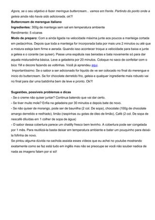 Agora, se o seu objetivo é fazer meringue buttercream... vamos em frente. Partindo do ponto onde a
geleia ainda não havia sido adicionada, ok?!
Buttercream de merengue italiano
Ingredientes: 300g de manteiga sem sal em temperatura ambiente
Rendimento: 5 xícaras
Modo de preparo: Com a ainda ligada na velocidade máxima junte aos poucos a manteiga cortada
em pedacinhos. Depois que toda a manteiga for incorporada bata por mais uns 2 minutos ou até que
a mistura esteja bem firme e aerada. Quando isso acontecer troque a velocidade para baixa e junte
a geleia e o corante (se quiser). Passe uma espátula nas beiradas e bata novamente só para dar
aquela misturadinha básica. Leve a geladeira por 20 minutos. Coloque no saco de confeitar com o
bico 1M e decore fazendo as voltinhas. Você já aprendeu aqui.
Importantíssimo: Se o sabor a ser adicionado for liquido de ve ser colocado no final do merengue e
inicio do buttercream. Se for chocolate derretido frio, geleia e qualquer ingrediente mais robusto vai
no final para dar uma batidinha bem de leve e pronto. Ok?!
Sugestões, possíveis problemas e dicas
- Se o creme não quiser juntar? Continua batendo que vai dar certo.
- Se tiver muito mole? Enfia na geladeira por 30 minutos e depois bate de novo.
- Se não quiser de morango, pode ser de baunilha (2 col. De sopa), chocolate (100g de chocolate
amargo derretido e resfriado), limão (raspinhas ou gotas de óleo de limão), Café (2 col. De sopa de
nescafé diluídas em 1 colher de sopa de água)
- O sabor dessa cobertura parece um chatilly fresco bem levinho. A cobertura pode ser congelada
por 1 mês. Para reutilizá-la basta deixar em temperatura ambiente e bater um pouquinho para deixá-
la fofinha de novo.
Se pintou alguma dúvida na cachola assista esses vídeos que eu achei no youtube mostrando
exatamente como se faz está tudo em inglês mas não se preocupe se você não souber nadica de
nada as imagens falam por si só!
 