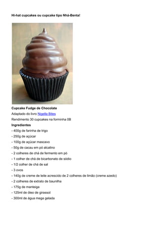 Hi-hat cupcakes ou cupcake tipo Nhá-Benta!
Cupcake Fudge de Chocolate
Adaptado do livro Nigella Bites
Rendimento 30 cupcakes na forminha 0B
Ingredientes
- 400g de farinha de trigo
- 250g de açúcar
- 100g de açúcar mascavo
- 50g de cacau em pó alcalino
- 2 colheres de chá de fermento em pó
- 1 colher de chá de bicarbonato de sódio
- 1/2 colher de chá de sal
- 3 ovos
- 140g de creme de leite acrescido de 2 colheres de limão (creme azedo)
- 2 colheres de extrato de baunilha
- 175g de manteiga
- 125ml de óleo de girassol
- 300ml de água mega gelada
 