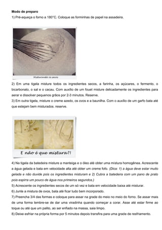 Modo de preparo
1) Pré-aqueça o forno a 180°C. Coloque as forminhas de papel na assadeira.
2) Em uma tigela misture todos os ingredientes secos, a farinha, os açúcares, o fermento, o
bicarbonato, o sal e o cacau. Com auxílio de um fouet misture delicadamente os ingredientes para
aerar e dissolver pequenos grãos por 2-3 minutos. Reserve.
3) Em outra tigela, misture o creme azedo, os ovos e a baunilha. Com o auxílio de um garfo bata até
que estejam bem misturados. reserve.
4) Na tigela da batedeira misture a manteiga e o óleo até obter uma mistura homogênea. Acrescente
a água gelada e bata em velocidade alta até obter um creme fofo. (Dica: 1) a água deve estar muito
gelada e não duvide pois os ingredientes misturam e 2) Cubra a batedeira com um pano de prato
pois espirra um pouco de água nos primeiros segundos.)
5) Acrescente os ingredientes secos de um só vez e bata em velocidade baixa até misturar.
6) Junte a mistura de ovos, bata até ficar tudo bem incorporado.
7) Preencha 3/4 das formas e coloque para assar na grade do meio no meio do forno. Se assar mais
de uma forma lembre-se de dar uma viradinha quando começar a corar. Asse até estar firme ao
toque ou até que um palito, ao ser enfiado na massa, saia limpo.
8) Deixe esfriar na própria forma por 5 minutos depois transfira para uma grade de resfriamento.
 