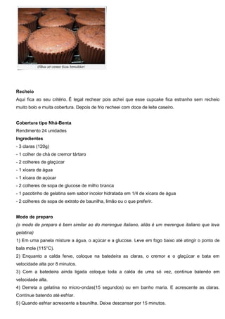 Recheio
Aqui fica ao seu critério. É legal rechear pois achei que esse cupcake fica estranho sem recheio
muito bolo e muita cobertura. Depois de frio recheei com doce de leite caseiro.
Cobertura tipo Nhá-Benta
Rendimento 24 unidades
Ingredientes
- 3 claras (120g)
- 1 colher de chá de cremor tártaro
- 2 colheres de glaçúcar
- 1 xícara de água
- 1 xícara de açúcar
- 2 colheres de sopa de glucose de milho branca
- 1 pacotinho de gelatina sem sabor incolor hidratada em 1/4 de xícara de água
- 2 colheres de sopa de extrato de baunilha, limão ou o que preferir.
Modo de preparo
(o modo de preparo é bem similar ao do merengue italiano, aliás é um merengue italiano que leva
gelatina)
1) Em uma panela misture a água, o açúcar e a glucose. Leve em fogo baixo até atingir o ponto de
bala mole (115°C).
2) Enquanto a calda ferve, coloque na batedeira as claras, o cremor e o glaçúcar e bata em
velocidade alta por 8 minutos.
3) Com a batedeira ainda ligada coloque toda a calda de uma só vez, continue batendo em
velocidade alta.
4) Derreta a gelatina no micro-ondas(15 segundos) ou em banho maria. E acrescente as claras.
Continue batendo até esfriar.
5) Quando esfriar acrescente a baunilha. Deixe descansar por 15 minutos.
 