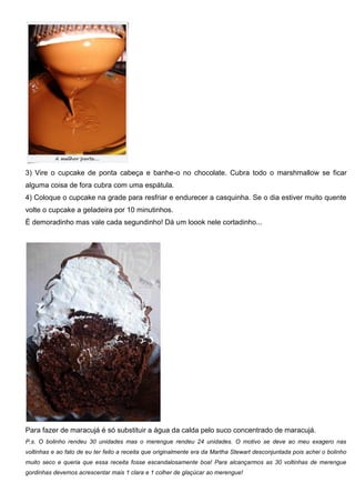 3) Vire o cupcake de ponta cabeça e banhe-o no chocolate. Cubra todo o marshmallow se ficar
alguma coisa de fora cubra com uma espátula.
4) Coloque o cupcake na grade para resfriar e endurecer a casquinha. Se o dia estiver muito quente
volte o cupcake a geladeira por 10 minutinhos.
É demoradinho mas vale cada segundinho! Dá um loook nele cortadinho...
Para fazer de maracujá é só substituir a água da calda pelo suco concentrado de maracujá.
P.s. O bolinho rendeu 30 unidades mas o merengue rendeu 24 unidades. O motivo se deve ao meu exagero nas
voltinhas e ao fato de eu ter feito a receita que originalmente era da Martha Stewart desconjuntada pois achei o bolinho
muito seco e queria que essa receita fosse escandalosamente boa! Para alcançarmos as 30 voltinhas de merengue
gordinhas devemos acrescentar mais 1 clara e 1 colher de glaçúcar ao merengue!
 