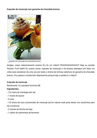Cupcake de maracujá com ganache de chocolate branco
Amigas, nosso relacionamento evoluiu! Eu fiz um vídeo!!! Êhhhhhhhhhhhhhh!!!! Hoje eu acordei
Passion Fruit total!!! Eu queria comer cupcake de maracujá e há tempos planejava em fazer um
vídeo para esclarecer de uma vez por todas o drama da tinhosa cobertura de ganache de chocolate
branco. Vou passar a receita bem depressinha porque hoje a estrela é o vídeo!!!
Cupcake de maracujá
Rendimento 12 cupcakes forminha 0B
Ingredientes
- 1/2 xícara de manteiga sem sal
- 1 xícara de açúcar
- 2 ovos
- 1/2 xícara de suco concentrado de maracujá (se for natural você pode deixar uns carocinhos para
dar crocância)
- 2 xícaras de farinha de trigo
- 1 colher de sobremesa de fermento
 