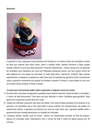 Ganache!
A ganache e não o ganache (nome feminino em francês) é um creme a base de chocolate e creme
de leite que usamos para fazer trufas, cobrir e rechear bolos, rechear bombons e fazer aquela
bendita voltinha! O que quer dizer ganache? 'Imbecil'! Hahahahaha... Reza a lenda que um aprendiz
de confeiteiro que trabalhava em uma fina Pâtisserie parisiense deixou cair sem querer creme de
leite pelando em uma tigela de chocolate. O chefe dele gritou “Ganache!” (imbecil). Mas quando
experimentou o desastre se apaixonou pelo creme que foi batizado de ganache! Estou conversando
sobre a ganache novamente pois apesar de simples a receita é “tinhosa” e para acabar de vez com
as dúvidas vamos analisar a fundo a receita.
5 coisas que você precisa saber sobre a ganache e ninguém nunca te contou
1) Durante todo o processo da ganache a gentileza deve imperar absoluto. Nada de bater o chocolate e
o creme de leite ferozmente. Tudo deve ser bem delicado e calmo. Gentileza gera gentileza. Seja
gentil com a ganache que ela será com você!
2) Depois de resfriada a ganache não deve ser batida. Pois esse simples processo irá incorporar ar na
ganache. Os resultados não é bom para fazer a nossa voltinha. As consequencias vão desde um
clareamento básico, a ganache vai ficando com uma cor mais clara, até o ganache soufflé onde a
ganache fica bem aerada parecendo um chantilly de chocolate.
3) Qualquer bebida, extrato, purê de frutas... Devem ser adicionados somente no final do preparo.
Depois do chocolate estar misturadinho com o creme de leite e antes de deixar pausar por 30
minutos.
 