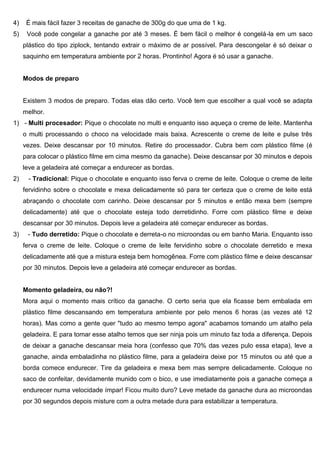 4) É mais fácil fazer 3 receitas de ganache de 300g do que uma de 1 kg.
5) Você pode congelar a ganache por até 3 meses. É bem fácil o melhor é congelá-la em um saco
plástico do tipo ziplock, tentando extrair o máximo de ar possível. Para descongelar é só deixar o
saquinho em temperatura ambiente por 2 horas. Prontinho! Agora é só usar a ganache.
Modos de preparo
Existem 3 modos de preparo. Todas elas dão certo. Você tem que escolher a qual você se adapta
melhor.
1) - Multi procesador: Pique o chocolate no multi e enquanto isso aqueça o creme de leite. Mantenha
o multi processando o choco na velocidade mais baixa. Acrescente o creme de leite e pulse três
vezes. Deixe descansar por 10 minutos. Retire do processador. Cubra bem com plástico filme (é
para colocar o plástico filme em cima mesmo da ganache). Deixe descansar por 30 minutos e depois
leve a geladeira até começar a endurecer as bordas.
2) - Tradicional: Pique o chocolate e enquanto isso ferva o creme de leite. Coloque o creme de leite
fervidinho sobre o chocolate e mexa delicadamente só para ter certeza que o creme de leite está
abraçando o chocolate com carinho. Deixe descansar por 5 minutos e então mexa bem (sempre
delicadamente) até que o chocolate esteja todo derretidinho. Forre com plástico filme e deixe
descansar por 30 minutos. Depois leve a geladeira até começar endurecer as bordas.
3) - Tudo derretido: Pique o chocolate e derreta-o no microondas ou em banho Maria. Enquanto isso
ferva o creme de leite. Coloque o creme de leite fervidinho sobre o chocolate derretido e mexa
delicadamente até que a mistura esteja bem homogênea. Forre com plástico filme e deixe descansar
por 30 minutos. Depois leve a geladeira até começar endurecer as bordas.
Momento geladeira, ou não?!
Mora aqui o momento mais crítico da ganache. O certo seria que ela ficasse bem embalada em
plástico filme descansando em temperatura ambiente por pelo menos 6 horas (as vezes até 12
horas). Mas como a gente quer "tudo ao mesmo tempo agora" acabamos tomando um atalho pela
geladeira. E para tomar esse atalho temos que ser ninja pois um minuto faz toda a diferença. Depois
de deixar a ganache descansar meia hora (confesso que 70% das vezes pulo essa etapa), leve a
ganache, ainda embaladinha no plástico filme, para a geladeira deixe por 15 minutos ou até que a
borda comece endurecer. Tire da geladeira e mexa bem mas sempre delicadamente. Coloque no
saco de confeitar, devidamente munido com o bico, e use imediatamente pois a ganache começa a
endurecer numa velocidade ímpar! Ficou muito duro? Leve metade da ganache dura ao microondas
por 30 segundos depois misture com a outra metade dura para estabilizar a temperatura.
 