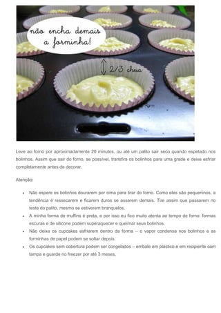 Leve ao forno por aproximadamente 20 minutos, ou até um palito sair seco quando espetado nos
bolinhos. Assim que sair do forno, se possível, transfira os bolinhos para uma grade e deixe esfriar
completamente antes de decorar.
Atenção:
 Não espere os bolinhos dourarem por cima para tirar do forno. Como eles são pequeninos, a
tendência é ressecarem e ficarem duros se assarem demais. Tire assim que passarem no
teste do palito, mesmo se estiverem branquelos.
 A minha forma de muffins é preta, e por isso eu fico muito atenta ao tempo de forno: formas
escuras e de silicone podem superaquecer e queimar seus bolinhos.
 Não deixe os cupcakes esfriarem dentro da forma – o vapor condensa nos bolinhos e as
forminhas de papel podem se soltar depois.
 Os cupcakes sem cobertura podem ser congelados – embale em plástico e em recipiente com
tampa e guarde no freezer por até 3 meses.
 