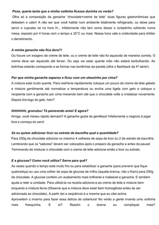 Poxa, queria tanto que a minha voltinha ficasse durinha no verão?
Olha só a composição da ganache “chocolate+creme de leite” duas figuras gastronômicas que
detestam o calor! A não ser que você habite num ambiente totalmente refrigerado, ou deixe para
servir o cupcake só na hora H... Infelizmente não tem como deixar o coitadinho sofrendo numa
mesa, exposto por 4 horas com o tempo a 35°C ou mais. Nessa hora vale a criatividade para driblar
o derretimento.
A minha ganache não fica dura?!
Ou houve um exagero de creme de leite, ou o creme de leite não foi aquecido de maneira correta. O
creme deve ser aquecido até ferver. Ou seja vai estar quente mão não estará borbulhando. As
bolinhas estarão começando a se formar nas bordinhas da panela (olha o flashback da 4ª série!).
Por que minha ganache separou e ficou com um oleozinho por cima?
A mistura está muito quente. Para resfriá-la rapidamente coloque um pouco de creme de leite gelado
e misture gentilmente até normalizar a temperatura ou encha uma tigela com gelo e coloque o
recipiente com a ganache por cima mexendo bem até que o chocolate volte a cristalizar novamente.
Depois tira logo do gelo, hein?
Ihhhhhhh, granulou! Tá parecendo areia! E agora?
Amiga, você mexeu rápido demais!!! A ganache gosta de gentileza! Infelizmente o negócio é jogar
fora e começa do zero!
Se eu quiser adicionar licor ou extrato de baunilha qual a quantidade?
Para 250g de chocolate adicione no máximo 4 colheres de sopa de licor ou 2 de extrato de baunilha.
Lembrando que os "sabores" devem ser colocados após o preparo da ganache e antes da pausa!
Terminando de misturar o chocolate com o creme de leite adicione então o licor ou extrato.
E a glucose? Como você utiliza? Serve para quê?
As vezes quando o tempo está muito frio ou para estabilizar a ganache (para prevenir que fique
quebradiça) eu uso uma colher de sopa de glucose de milho (aquela branca, não o Karo) para 250g
de chocolate. A glucose confere um acabamento mais brilhante e maleável a ganache. E também
ajuda a reter a umidade. Para utilizá-la na receita adicione-a ao creme de leite e misture bem
enquanto a mistura ferve (Observe que a mistura deve estar bem homogênea antes de ser
adicionada ao chocolate). A partir daí a seqüência é a mesma que eu citei acima.
Aproveitem o inverno para fazer essa delícia de cobertura! No verão a gente inventa uma voltinha
mais fresquinha. E aí? Resolvi o drama ou compliquei mais?
 