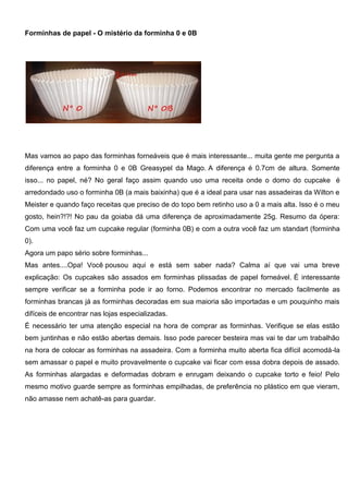 Forminhas de papel - O mistério da forminha 0 e 0B
Mas vamos ao papo das forminhas forneáveis que é mais interessante... muita gente me pergunta a
diferença entre a forminha 0 e 0B Greasypel da Mago. A diferença é 0.7cm de altura. Somente
isso... no papel, né? No geral faço assim quando uso uma receita onde o domo do cupcake é
arredondado uso o forminha 0B (a mais baixinha) que é a ideal para usar nas assadeiras da Wilton e
Meister e quando faço receitas que preciso de do topo bem retinho uso a 0 a mais alta. Isso é o meu
gosto, hein?!?! No pau da goiaba dá uma diferença de aproximadamente 25g. Resumo da ópera:
Com uma você faz um cupcake regular (forminha 0B) e com a outra você faz um standart (forminha
0).
Agora um papo sério sobre forminhas...
Mas antes....Opa! Você pousou aqui e está sem saber nada? Calma aí que vai uma breve
explicação: Os cupcakes são assados em forminhas plissadas de papel forneável. É interessante
sempre verificar se a forminha pode ir ao forno. Podemos encontrar no mercado facilmente as
forminhas brancas já as forminhas decoradas em sua maioria são importadas e um pouquinho mais
difíceis de encontrar nas lojas especializadas.
É necessário ter uma atenção especial na hora de comprar as forminhas. Verifique se elas estão
bem juntinhas e não estão abertas demais. Isso pode parecer besteira mas vai te dar um trabalhão
na hora de colocar as forminhas na assadeira. Com a forminha muito aberta fica difícil acomodá-la
sem amassar o papel e muito provavelmente o cupcake vai ficar com essa dobra depois de assado.
As forminhas alargadas e deformadas dobram e enrugam deixando o cupcake torto e feio! Pelo
mesmo motivo guarde sempre as forminhas empilhadas, de preferência no plástico em que vieram,
não amasse nem achatê-as para guardar.
 