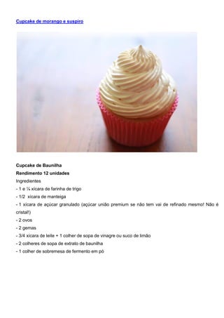 Cupcake de morango e suspiro
Cupcake de Baunilha
Rendimento 12 unidades
Ingredientes
- 1 e ¼ xícara de farinha de trigo
- 1/2 xícara de manteiga
- 1 xícara de açúcar granulado (açúcar união premium se não tem vai de refinado mesmo! Não é
cristal!)
- 2 ovos
- 2 gemas
- 3/4 xícara de leite + 1 colher de sopa de vinagre ou suco de limão
- 2 colheres de sopa de extrato de baunilha
- 1 colher de sobremesa de fermento em pó
 