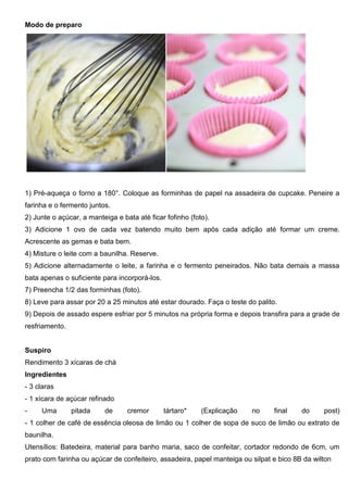 Modo de preparo
1) Pré-aqueça o forno a 180°. Coloque as forminhas de papel na assadeira de cupcake. Peneire a
farinha e o fermento juntos.
2) Junte o açúcar, a manteiga e bata até ficar fofinho (foto).
3) Adicione 1 ovo de cada vez batendo muito bem após cada adição até formar um creme.
Acrescente as gemas e bata bem.
4) Misture o leite com a baunilha. Reserve.
5) Adicione alternadamente o leite, a farinha e o fermento peneirados. Não bata demais a massa
bata apenas o suficiente para incorporá-los.
7) Preencha 1/2 das forminhas (foto).
8) Leve para assar por 20 a 25 minutos até estar dourado. Faça o teste do palito.
9) Depois de assado espere esfriar por 5 minutos na própria forma e depois transfira para a grade de
resfriamento.
Suspiro
Rendimento 3 xícaras de chá
Ingredientes
- 3 claras
- 1 xícara de açúcar refinado
- Uma pitada de cremor tártaro* (Explicação no final do post)
- 1 colher de café de essência oleosa de limão ou 1 colher de sopa de suco de limão ou extrato de
baunilha.
Utensílios: Batedeira, material para banho maria, saco de confeitar, cortador redondo de 6cm, um
prato com farinha ou açúcar de confeiteiro, assadeira, papel manteiga ou silpat e bico 8B da wilton
 