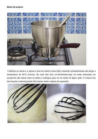 Modo de preparo
1) Misture as claras e o açúcar e leve em banho maria (foto) mexendo constantemente até atingir a
temperatura de 60°C (morna). Se você não tiver um termômetro faça um teste colocando um
pouquinho das claras entre os dedos e esfregue para ver se ainda há algum grão. A mistura fica
bem liquida e esbranquiçada (foto abaixo antes e depois de aquecida).
 