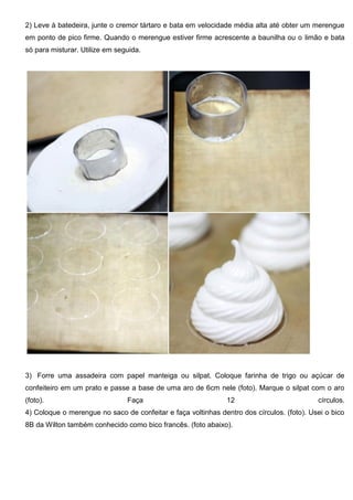 2) Leve à batedeira, junte o cremor tártaro e bata em velocidade média alta até obter um merengue
em ponto de pico firme. Quando o merengue estiver firme acrescente a baunilha ou o limão e bata
só para misturar. Utilize em seguida.
3) Forre uma assadeira com papel manteiga ou silpat. Coloque farinha de trigo ou açúcar de
confeiteiro em um prato e passe a base de uma aro de 6cm nele (foto). Marque o silpat com o aro
(foto). Faça 12 círculos.
4) Coloque o merengue no saco de confeitar e faça voltinhas dentro dos círculos. (foto). Usei o bico
8B da Wilton também conhecido como bico francês. (foto abaixo).
 
