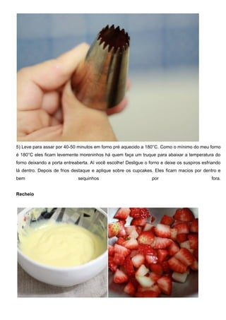 5) Leve para assar por 40-50 minutos em forno pré aquecido a 180°C. Como o mínimo do meu forno
é 180°C eles ficam levemente moreninhos há quem faça um truque para abaixar a temperatura do
forno deixando a porta entreaberta. Aí você escolhe! Desligue o forno e deixe os suspiros esfriando
lá dentro. Depois de frios destaque e aplique sobre os cupcakes. Eles ficam macios por dentro e
bem sequinhos por fora.
Recheio
 
