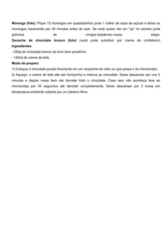 Morango (foto): Pique 15 morangos em quadradinhos junte 1 colher de sopa de açúcar e deixe os
morangos macerando por 30 minutos antes de usar. Se você quiser dar um "up" no recheio junte
gotinhas de vinagre balsâmico nessa etapa.
Ganache de chocolate branco (foto) (você pode substituir por creme de confeiteiro)
Ingredientes
- 250g de chocolate branco do bom bem picadinho
- 150ml de creme de leite
Modo de preparo
1) Coloque o chocolate picado finamente em um recipiente de vidro ou que possa ir ao microondas.
2) Aqueça o creme de leite até sair fumacinha e misture ao chocolate. Deixe descansar por uns 5
minutos e depois mexa bem até derreter todo o chocolate. Caso isso não aconteça leve ao
microondas por 30 segundos até derreter completamente. Deixe descansar por 2 horas em
temperatura ambiente coberta por um plástico filme.
 