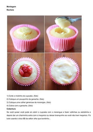 Montagem
Recheio
1) Corte o miolinho do cupcake. (foto)
2) Coloque um pouquinho da ganache. (foto)
3) Coloque uma colher generosa de morangos. (foto)
4) Cobra com a ganache. (foto)
Cobertura
Se você quiser você pode só cobrir o cupcake com o merengue e fazer voltinhas ou estrelinha e
depois dar um charminho extra com o maçarico ou deixar branquinho se você não tiver maçarico. Fiz
tudo usando o bico 8B da wilton olha que bonitinho...
 