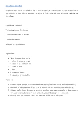 Cupcake de Chocolate
O bolo de chocolate é a preferência de 10 entre 10 crianças, mas também há muitos adultos que
não resistem a essa delícia. Aprenda, a seguir, a fazer uma deliciosa receita de cupcake de
chocolate.
Cupcake de Chocolate
Tempo de preparo: 20 minutos
Tempo de cozimento: 40 minutos
Tempo total: 1 hora
Rendimento: 12 Cupcakes
Ingredientes
 ¾ de xícara de óleo de soja
 1 colher de fermento em pó
 1 xícara de chocolate em pó
 1 xícara de leite
 2 ovos
 2 xícaras de açúcar
 3 xícaras de farinha de trigo
Instruções
1. Em uma tigela, coloque todos os ingredientes secos (chocolate, açúcar, fermento e farinha).
2. Misture e vá acrescentando, aos poucos, o restante dos ingredientes (leite, óleo e ovos).
3. Coloque as forminhas de papel na forma de alumínio, própria para cupcake ou de empada, e
com uma concha vá enchendo cada uma delas, deixando sempre ¼ sem massa.
4. Leve ao forno pré-aquecido e asse por cerca de 25 minutos ou até dourar.
 