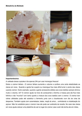 Metadinha da Maldade
Importantíssimo
A validade desse cupcake é de apenas 24h por usar morangos frescos!
Sobre o cremor tártaro - O cremor tártaro aumenta o volume e confere uma certa elasticidade as
claras em neve. Quando a gente faz suspiro ou merengue fica mais difícil errar o ponto das claras
usando cremor. Outro exemplo, quando a gente acrescenta sólidos aos ovos batidos sempre diminui
muito o volume, né? O cremor ajuda na hora de acrescentar a farinha a massa pois ela fica mais
fofinha e não "murcha" com tanto quanto a mistura dos ovos batidos sem o cremor. O cremor tem
várias utilidades pode até substituir o fermento junto com o bicarbonato num dia de crise de
despensa. Também ajuda com caramelados, balas, maçã do amor... controlando a cristalização do
açúcar. Não há substituto para o cremor mas ele pode ser subtraído da receita. No caso das claras
em neve ajuda colocar uma pitadinha de sal no lugar do cremor caso você não tenha ele em mãos.
 