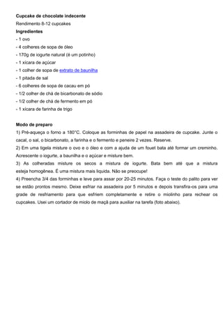 Cupcake de chocolate indecente
Rendimento 8-12 cupcakes
Ingredientes
- 1 ovo
- 4 colheres de sopa de óleo
- 170g de iogurte natural (é um potinho)
- 1 xícara de açúcar
- 1 colher de sopa de extrato de baunilha
- 1 pitada de sal
- 6 colheres de sopa de cacau em pó
- 1/2 colher de chá de bicarbonato de sódio
- 1/2 colher de chá de fermento em pó
- 1 xícara de farinha de trigo
Modo de preparo
1) Pré-aqueça o forno a 180°C. Coloque as forminhas de papel na assadeira de cupcake. Junte o
cacal, o sal, o bicarbonato, a farinha e o fermento e peneire 2 vezes. Reserve.
2) Em uma tigela misture o ovo e o óleo e com a ajuda de um fouet bata até formar um creminho.
Acrescente o iogurte, a baunilha e o açúcar e misture bem.
3) As colheradas misture os secos a mistura de iogurte. Bata bem até que a mistura
esteja homogênea. É uma mistura mais liquida. Não se preocupe!
4) Preencha 3/4 das forminhas e leve para assar por 20-25 minutos. Faça o teste do palito para ver
se estão prontos mesmo. Deixe esfriar na assadeira por 5 minutos e depois transfira-os para uma
grade de resfriamento para que esfriem completamente e retire o miolinho para rechear os
cupcakes. Usei um cortador de miolo de maçã para auxiliar na tarefa (foto abaixo).
 