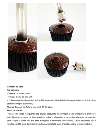 Ganache de coco
Ingredientes
- 300g de chocolate branco
- 130g de creme de leite uht
- 125g de coco em flocos sem açúcar hidratados em 50ml de leite de coco (misture os dois e deixe
descansando por 30 minutos)
Material: Saco de confeitar e bico perlê 1A da wilton
Modo de preparo
Pique o chocolate e enquanto isso aqueça (esquente até começar a sair fumacinha) o creme de
leite. Coloque o creme de leite fervidinho sobre o chocolate e mexa delicadamente só para ter
certeza que o creme de leite está abraçando o chocolate com carinho. Deixe descansar por 5
minutos e então mexa bem (sempre delicadamente) até que o chocolate esteja todo derretidinho.
 
