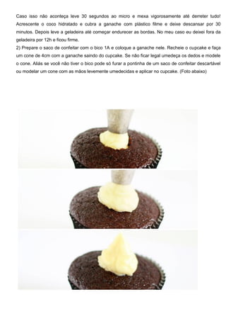 Caso isso não aconteça leve 30 segundos ao micro e mexa vigorosamente até derreter tudo!
Acrescente o coco hidratado e cubra a ganache com plástico filme e deixe descansar por 30
minutos. Depois leve a geladeira até começar endurecer as bordas. No meu caso eu deixei fora da
geladeira por 12h e ficou firme.
2) Prepare o saco de confeitar com o bico 1A e coloque a ganache nele. Recheie o cupcake e faça
um cone de 4cm com a ganache saindo do cupcake. Se não ficar legal umedeça os dedos e modele
o cone. Aliás se você não tiver o bico pode só furar a pontinha de um saco de confeitar descartável
ou modelar um cone com as mãos levemente umedecidas e aplicar no cupcake. (Foto abaixo)
 