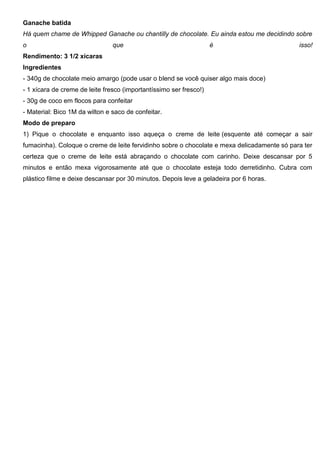 Ganache batida
Há quem chame de Whipped Ganache ou chantilly de chocolate. Eu ainda estou me decidindo sobre
o que é isso!
Rendimento: 3 1/2 xícaras
Ingredientes
- 340g de chocolate meio amargo (pode usar o blend se você quiser algo mais doce)
- 1 xícara de creme de leite fresco (importantíssimo ser fresco!)
- 30g de coco em flocos para confeitar
- Material: Bico 1M da wilton e saco de confeitar.
Modo de preparo
1) Pique o chocolate e enquanto isso aqueça o creme de leite (esquente até começar a sair
fumacinha). Coloque o creme de leite fervidinho sobre o chocolate e mexa delicadamente só para ter
certeza que o creme de leite está abraçando o chocolate com carinho. Deixe descansar por 5
minutos e então mexa vigorosamente até que o chocolate esteja todo derretidinho. Cubra com
plástico filme e deixe descansar por 30 minutos. Depois leve a geladeira por 6 horas.
 