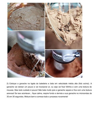 2) Coloque a ganache na tigela da batedeira e bata em velocidade média alta (foto acima). A
ganache vai clarear um pouco e vai incorporar ar, ou seja vai ficar fofinha e com uma textura de
mousse. Mas todo cuidado é pouco! Não bata muito pois a ganache separa e fica com uma textura
arenosa! Se isso acontecer... fique calma, respire fundo e derreta a sua ganache no microondas de
30 em 30 segundos. Misture bem e comece todo o processo novamente!
 