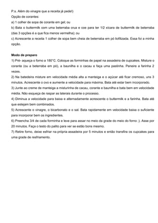 P.s. Além do vinagre que a receita já pede!)
Opção de corantes:
a) 1 colher de sopa de corante em gel; ou
b) Bata o buttermilk com uma beterraba crua e coe para ter 1/2 xícara de buttermilk de beterraba
(das 3 opções é a que fica menos vermelha); ou
c) Acrescente a receita 1 colher de sopa bem cheia de beterraba em pó liofilizada. Essa foi a minha
opção.
Modo de preparo
1) Pré- aqueça o forno a 180°C. Coloque as forminhas de papel na assadeira de cupcakes. Misture o
corante (ou a beterraba em pó), a baunilha e o cacau e faça uma pastinha. Peneire a farinha 2
vezes.
2) Na batedeira misture em velocidade média alta a manteiga e o açúcar até ficar cremoso, uns 3
minutos. Acrescente o ovo e aumente a velocidade para máxima. Bata até estar bem incorporado.
3) Junte ao creme de manteiga a misturinha de cacau, corante e baunilha e bata bem em velocidade
média. Não esqueça de raspar as laterais durante o processo.
4) Diminua a velocidade para baixa e alternadamente acrescente o buttermilk e a farinha. Bata até
que estejam bem combinados.
5) Acrescente o vinagre, o bicarbonato e o sal. Bata rapidamente em velocidade baixa o suficiente
para incorporar bem os ingredientes.
6) Preencha 3/4 de cada forminha e leve para assar no meio da grade do meio do forno ;). Asse por
20 minutos. Faça o testo do palito para ver se estão bons mesmo.
7) Retire forno, deixe esfriar na própria assadeira por 5 minutos e então transfira os cupcakes para
uma grade de resfriamento.
 
