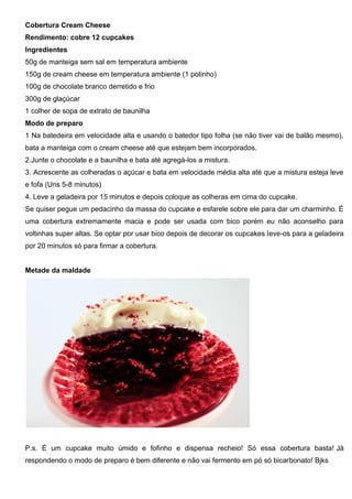 Cobertura Cream Cheese
Rendimento: cobre 12 cupcakes
Ingredientes
50g de manteiga sem sal em temperatura ambiente
150g de cream cheese em temperatura ambiente (1 potinho)
100g de chocolate branco derretido e frio
300g de glaçúcar
1 colher de sopa de extrato de baunilha
Modo de preparo
1 Na batedeira em velocidade alta e usando o batedor tipo folha (se não tiver vai de balão mesmo),
bata a manteiga com o cream cheese até que estejam bem incorporados.
2.Junte o chocolate e a baunilha e bata até agregá-los a mistura.
3. Acrescente as colheradas o açúcar e bata em velocidade média alta até que a mistura esteja leve
e fofa (Uns 5-8 minutos)
4. Leve a geladeira por 15 minutos e depois coloque as colheras em cima do cupcake.
Se quiser pegue um pedacinho da massa do cupcake e esfarele sobre ele para dar um charminho. É
uma cobertura extremamente macia e pode ser usada com bico porém eu não aconselho para
voltinhas super altas. Se optar por usar bico depois de decorar os cupcakes leve-os para a geladeira
por 20 minutos só para firmar a cobertura.
Metade da maldade
P.s. É um cupcake muito úmido e fofinho e dispensa recheio! Só essa cobertura basta! Já
respondendo o modo de preparo é bem diferente e não vai fermento em pó só bicarbonato! Bjks
 