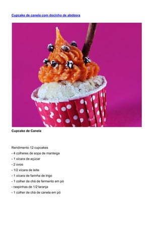 Cupcake de canela com docinho de abóbora
Cupcake de Canela
Rendimento 12 cupcakes
- 4 colheres de sopa de manteiga
- 1 xícara de açúcar
- 2 ovos
- 1/2 xícara de leite
- 1 xícara de farinha de trigo
- 1 colher de chá de fermento em pó
- raspinhas de 1/2 laranja
- 1 colher de chá de canela em pó
 