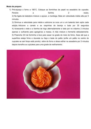 Modo de preparo
1) Pré-aqueça o forno a 180°C. Coloque as forminhas de papel na assadeira de cupcake.
Peneire a farinha 2 vezes.
2) Na tigela da batedeira misture o açúcar, a manteiga. Bata em velocidade média alta por 5
minutos.
3) Diminua a velocidade para média e adicione os ovos um a um batendo bem após cada
adição. Adicione a canela e as raspinhas de laranja e bata por 30 segundos
4) Acrescente o leite e a farinha de trigo alternadamente e bata por no máximo 2 minutos
apenas o suficiente para agregá-los a massa. A mão misture o fermento delicadamente.
5) Preencha 3/4 da forminha e leve para assar na grade do meio do forno. Asse até que a
superficie esteja firme e dourada ou faça o teste do palito (enfie um palito no centro do
cupcake se sair limpo está pronto). retire do forno e deixe esfriar na assadeira por 5 minutos
depois transfira os cupcakes para uma grade de resfriamento.
 