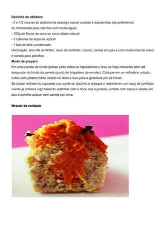 Docinho de abóbora
- 2 e 1/2 xícaras de abóbora de pescoço (seca) cozidas e espremidas (de preferência
no microondas pois não fica com muita água)
- 100g de flocos de coco ou coco ralado natural
- 3 colheres de sopa de açúcar
- 1 lata de leite condensado
Decoração: Bico 8B da Wilton, saco de confeitar, cravos, canela em pau e uma misturinha de cravo
e canela para polvilhar.
Modo de preparo
Em uma panela de fundo grosso junte todos os ingredientes e leve ao fogo mexendo bem até
desgrudar do fundo da panela (ponto de brigadeiro de enrolar). Coloque em um refratário untado,
cubra com plástico filme colado no doce e leve para a geladeira por 24 horas.
Se quiser recheie os cupcakes com parte do docinho e coloque o restante em um saco de confeitar.
Senão já comece logo fazendo voltinhas com o doce nos cupcakes, enfeite com cravo e canela em
pau e polvilhe açúcar com canela por cima.
Metade da maldade
 