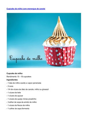 Cupcake de milho com merengue de canela
Cupcake de milho
Rendimento 15 - 18 cupcakes
Ingredientes
- 1 lata de milho cozido a vapor peneirada
- 3 ovos
- 1/4 de xícara de óleo de canola, milho ou girassol
- 1 xícara de leite
- 1 xícara de açúcar
- 1 xícara de queijo minas picadinho
- 1colher de sopa de amido de milho
- 1 xícara de flocos de milho
- 1 colher de sopa fermento
 