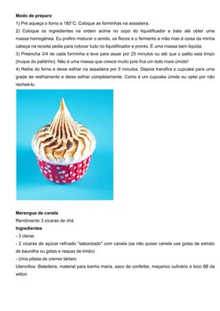 Modo de preparo
1) Pré aqueça o forno a 180°C. Coloque as forminhas na assadeira.
2) Coloque os ingredientes na ordem acima no copo do liquidificador e bata até obter uma
massa homogênea. Eu prefiro misturar o amido, os flocos e o fermento a mão mas é coisa da minha
cabeça na receita pedia para colocar tudo no liquidificador e pronto. É uma massa bem liquida.
3) Preencha 3/4 de cada forminha e leve para assar por 25 minutos ou até que o palito saia limpo
(truque do palitinho). Não é uma massa que cresce muito pois fica um bolo mais úmido!
4) Retire do forno e deixe esfriar na assadeira por 5 minutos. Depois transfira o cupcake para uma
grade de resfriamento e deixe esfriar completamente. Como é um cupcake úmido eu optei por não
recheá-lo.
Merengue de canela
Rendimento 3 xícaras de chá
Ingredientes
- 3 claras
- 2 xícaras de açúcar refinado "saborizado" com canela (se não quiser canela use gotas de extrato
de baunilha ou gotas e raspas de limão)
- Uma pitada de cremor tártaro
Utensílios: Batedeira, material para banho maria, saco de confeitar, maçarico culinário e bico 8B da
wilton
 