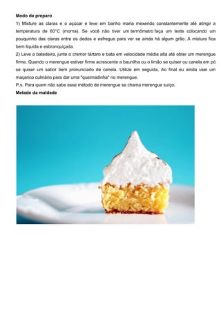 Modo de preparo
1) Misture as claras e o açúcar e leve em banho maria mexendo constantemente até atingir a
temperatura de 60°C (morna). Se você não tiver um termômetro faça um teste colocando um
pouquinho das claras entre os dedos e esfregue para ver se ainda há algum grão. A mistura fica
bem liquida e esbranquiçada.
2) Leve a batedeira, junte o cremor tártaro e bata em velocidade média alta até obter um merengue
firme. Quando o merengue estiver firme acrescente a baunilha ou o limão se quiser ou canela em pó
se quiser um sabor bem pronunciado de canela. Utilize em seguida. Ao final eu ainda usei um
maçarico culinário para dar uma "queimadinha" no merengue.
P.s. Para quem não sabe esse método de merengue se chama merengue suíço.
Metade da maldade
 