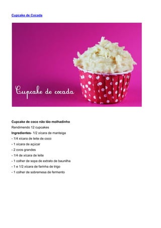 Cupcake de Cocada
Cupcake de coco não tão molhadinho
Rendimendo 12 cupcakes
Ingredientes- 1/2 xícara de manteiga
- 1/4 xícara de leite de coco
- 1 xícara de açúcar
- 2 ovos grandes
- 1/4 de xícara de leite
- 1 colher de sopa de extrato de baunilha
- 1 e 1/2 xícara de farinha de trigo
- 1 colher de sobremesa de fermento
 