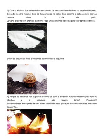 1) Corte o miolinho dos fantasminhas em formato de sino com 5 cm de altura no papel cartão preto.
Eu cortei no olho mesmo! Cole os fantasminhas no palito. Cole certinho a cabeça deve ficar na
mesma altura da ponta do palito.
2) Corte o tecido com 24cm de diâmetro. Faça umas voltinhas na borda para ficar com babadinhos.
Dobre os círculos ao meio e desenhos os olhinhos e a boquinha.
4) Finque os palitinhos nos cupcakes e cubra-os com o tecidinho. Arrume direitinho para que os
olhinhos e a boquinha não fiquem tortos! Prontinho!!!
Se você quiser ainda pode dar um tchan colocando pisca pisca por trás dos cupcakes. Olha que
bacaninha...
 