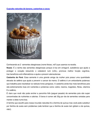 Cupcake natureba de banana, castanhas e cacau
Conhecendo as 2 sementes oleaginosas (nome feioso, né?) que usamos na receita.
Nozes: É a rainha das sementes oleaginosas porque é rica em omega-6, substância que ajuda a
proteger o coração reduzindo o colesterol ruim (LDL), promove melhor função cognitiva,
traz benefícios anti-inflamatórios e ajuda a prevenir aterosclerose.
Castanha do Pará: Essa semente é uma grande amiga da mulher pois possui uma quantidade
elevada de selênio que ajuda a prevenir o cancer de mama. O selênio é um antioxidante poderoso
que trabalha para neutralizar os radicais livres perigosos. A castanha ainda traz mais benefícios pois
são extremamente ricas em nutrientes e proteínas como: cobre, niacina, magnésio, fibras, vitamina
E e selênio.
É claro que você não pode encher a pancinha fofa (peguei pesado) de sementes pois são super
concentradas de nutrientes e calorias. O lance é comer até 30g por dia de sementes variadas para
manter a dieta numa boa.
A farinha que escolhi para nossa incursão natureba foi a farinha de quinua mas você pode substituir
por farinha de aveia sem problemas (vale lembrar que a farinha de aveia tem glútem a de quinoa,
não!).
 