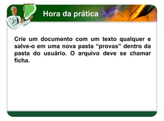 Hora da prática
Crie um documento com um texto qualquer e
salve-o em uma nova pasta “provas” dentro da
pasta do usuário. O arquivo deve se chamar
ficha.
Crie um documento com um texto qualquer e
salve-o em uma nova pasta “provas” dentro da
pasta do usuário. O arquivo deve se chamar
ficha.
 