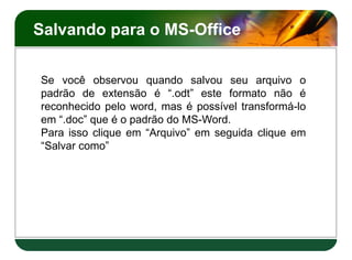 Salvando para o MS-Office
Se você observou quando salvou seu arquivo o
padrão de extensão é “.odt” este formato não é
reconhecido pelo word, mas é possível transformá-lo
em “.doc” que é o padrão do MS-Word.
Para isso clique em “Arquivo” em seguida clique em
“Salvar como”
Se você observou quando salvou seu arquivo o
padrão de extensão é “.odt” este formato não é
reconhecido pelo word, mas é possível transformá-lo
em “.doc” que é o padrão do MS-Word.
Para isso clique em “Arquivo” em seguida clique em
“Salvar como”
 
