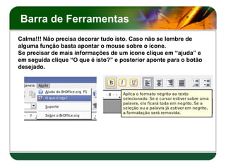 Barra de Ferramentas
Calma!!! Não precisa decorar tudo isto. Caso não se lembre de
alguma função basta apontar o mouse sobre o ícone.
Se precisar de mais informações de um ícone clique em “ajuda” e
em seguida clique “O que é isto?” e posterior aponte para o botão
desejado.
 