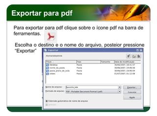 Exportar para pdf
Para exportar para pdf clique sobre o ícone pdf na barra de
ferramentas.

Escolha o destino e o nome do arquivo, posteior pressione
“Exportar”
 