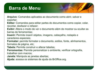Barra de Menu
Arquivo: Comandos aplicados ao documento como abrir, salvar e
exportar;
Editar: Comandos para editar partes do documentos como copiar, colar,
recortar, desfazer e refazer;
Exibir: Altera o modo de ver o documento além de mostrar ou ocultar as
barras de ferramentas;
Inserir: Permite inserir objetos, imagens, cabeçalho, rodapés e
caracteres especiais;
Formatar: permite formatar o documento, estilos, fonte, alinhamentos,
formatos de página, etc;
Tabela: Permite construir e alterar tabelas;
Ferramentas: Permite personalizar o ambiente, verificar ortografia,
trabalhar com macros;
Janela: Manipula as janelas abertas;
Ajuda: acessa os sistemas de ajuda do BrOffice.org.
 