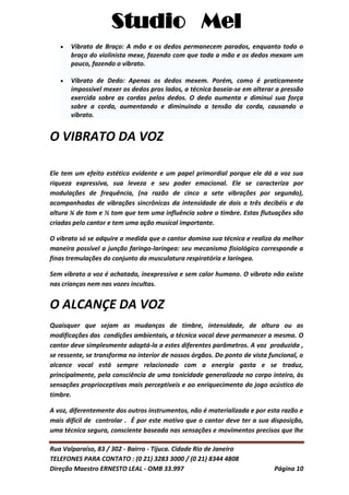 Studio Mel
Rua Valparaíso, 83 / 302 - Bairro - Tijuca. Cidade Rio de Janeiro
TELEFONES PARA CONTATO : (0 21) 3283 3000 / (0 21) 8344 4808
Direção Maestro ERNESTO LEAL - OMB 33.997 Página 10
Vibrato de Braço: A mão e os dedos permanecem parados, enquanto todo o
braço do violinista mexe, fazendo com que toda a mão e os dedos mexam um
pouco, fazendo o vibrato.
Vibrato de Dedo: Apenas os dedos mexem. Porém, como é praticamente
impossível mexer os dedos pros lados, a técnica baseia-se em alterar a pressão
exercida sobre as cordas pelos dedos. O dedo aumenta e diminui sua força
sobre a corda, aumentando e diminuindo a tensão da corda, causando o
vibrato.
O VIBRATO DA VOZ
Ele tem um efeito estético evidente e um papel primordial porque ele dá a voz sua
riqueza expressiva, sua leveza e seu poder emocional. Ele se caracteriza por
modulações de frequência, (na razão de cinco a sete vibrações por segundo),
acompanhadas de vibrações sincrônicas da intensidade de dois a três decibéis e da
altura ¼ de tom e ½ tom que tem uma influência sobre o timbre. Estas flutuações são
criadas pelo cantor e tem uma ação musical importante.
O vibrato só se adquire a medida que o cantor domina sua técnica e realiza da melhor
maneira possível a junção faringo-laringea: seu mecanismo fisiológico corresponde a
finas tremulações do conjunto da musculatura respiratória e laríngea.
Sem vibrato a voz é achatada, inexpressiva e sem calor humano. O vibrato não existe
nas crianças nem nas vozes incultas.
O ALCANÇE DA VOZ
Quaisquer que sejam as mudanças de timbre, intensidade, de altura ou as
modificações das condições ambientais, a técnica vocal deve permanecer a mesma. O
cantor deve simplesmente adaptá-la a estes diferentes parâmetros. A voz produzida ,
se ressente, se transforma no interior de nossos órgãos. Do ponto de vista funcional, o
alcance vocal está sempre relacionado com a energia gasta e se traduz,
principalmente, pela consciência de uma tonicidade generalizada no corpo inteiro, às
sensações proprioceptivas mais perceptíveis e ao enriquecimento do jogo acústico do
timbre.
A voz, diferentemente dos outros instrumentos, não é materializada e por esta razão e
mais difícil de controlar . É por este motivo que o cantor deve ter a sua disposição,
uma técnica segura, consciente baseada nas sensações e movimentos precisos que lhe
 