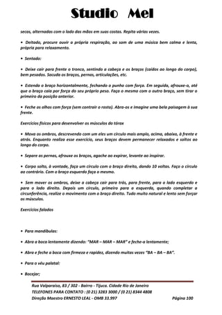 Studio Mel
Rua Valparaíso, 83 / 302 - Bairro - Tijuca. Cidade Rio de Janeiro
TELEFONES PARA CONTATO : (0 21) 3283 3000 / (0 21) 8344 4808
Direção Maestro ERNESTO LEAL - OMB 33.997 Página 100
secas, alternadas com o lado das mãos em suas costas. Repita várias vezes.
• Deitado, procure ouvir a própria respiração, ao som de uma música bem calma e lenta,
própria para relaxamento.
• Sentado:
• Deixe cair para frente o tronco, sentindo a cabeça e os braços (caídos ao longo do corpo),
bem pesados. Sacuda os braços, pernas, articulações, etc.
• Estenda o braço horizontalmente, fechando o punho com força. Em seguida, afrouxe-o, até
que o braço caia por força do seu próprio peso. Faça o mesmo com o outro braço, sem tirar o
primeiro da posição anterior.
• Feche os olhos com força (sem contrair o rosto). Abra-os e imagine uma bela paisagem à sua
frente.
Exercícios físicos para desenvolver os músculos do tórax
• Mova os ombros, descrevendo com um eles um círculo mais amplo, acima, abaixo, à frente e
atrás. Enquanto realiza esse exercício, seus braços devem permanecer relaxados e soltos ao
longo do corpo.
• Separe as pernas, afrouxe os braços, agache ao expirar, levante ao inspirar.
• Corpo solto, à vontade, faça um círculo com o braço direito, dando 10 voltas. Faço o círculo
ao contrário. Com o braço esquerdo faça o mesmo.
• Sem mover os ombros, deixe a cabeça cair para trás, para frente, para o lado esquerdo e
para o lado direito. Depois um círculo, primeiro para a esquerda, quando completar a
circunferência, realize o movimento com o braço direito. Tudo muito natural e lento sem forçar
os músculos.
Exercícios falados
• Para mandíbulas:
• Abra a boca lentamente dizendo: “MAR – MAR – MAR” e feche-a lentamente;
• Abra e feche a boca com firmeza e rapidez, dizendo muitas vezes “BA – BA – BA”.
• Para o véu palatal:
• Bocejar;
 