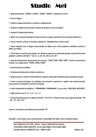 Studio Mel
Rua Valparaíso, 83 / 302 - Bairro - Tijuca. Cidade Rio de Janeiro
TELEFONES PARA CONTATO : (0 21) 3283 3000 / (0 21) 8344 4808
Direção Maestro ERNESTO LEAL - OMB 33.997 Página 101
• Diga lentamente: “GONG – GONG – GONG – GONG”. Imitando um sino.
• Para a língua:
• Ponha a língua para fora e recolha-a rapidamente;
• Arqueie a língua até encostar a ponta da língua no véu do palato;
• Arqueie a língua para baixo;
• Bater com a ponta da língua na face anterior e logo no posterior dos incisivos inferiores ;
• Faça o mesmo contra os incisivos superiores . Rapidamente, várias vezes;
• Faça rotações com a língua contornando os lábios com a boca aberta e também contra os
lábios cerrados;
• Firme todo o contorno da língua nos molares superiores, deixando apenas a ponta livre para
golpear o palato, dizendo: “ LA, LE , LI, LO, LU, LO, LI, LE, LA”;
• Articule lentamente, apressando aos poucos: “TERÉ, TERÉ, TERÉ, TERÉ”. Varie as consoantes
iniciais e as vogais para: “PARA, PARA, PARA”.
• Exercícios para os lábios:
• Pressione fortemente os lábios unindo-os;
• Repuxe para os cantos iniciais (direita e depois esquerda) voltando para a posição natural;
• Firme a ponta da língua nos alvéolos dos incisivos superiores e expire com muita pressão,
para provocar vibrações na ponta da língua;
• Imite campainha de telefone: “TRRRIMMM, TRRRIMMM”, ou um sino: “BELELÉM, BELELÉM”;
• Diga muitas vezes: “U – i, U – i, U – i”;
• Comprima fortemente os lábios dizendo: “P-P-P-P-P”. Primeiro sem som, depois dizendo: “PA
– PE – PI – PO - PU”.
Frases e Versinhos com Palavras que contêm “R”
Atenção : Leia muitas vezes aumentando a velocidade até obter uma completa dicção.
 