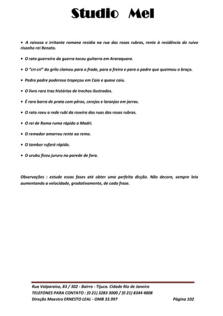 Studio Mel
Rua Valparaíso, 83 / 302 - Bairro - Tijuca. Cidade Rio de Janeiro
TELEFONES PARA CONTATO : (0 21) 3283 3000 / (0 21) 8344 4808
Direção Maestro ERNESTO LEAL - OMB 33.997 Página 102
• A raivosa e irritante romana residia na rua das rosas rubras, rente à residência do ruivo
risonho rei Renato.
• O rato guerreiro da guerra tocou guitarra em Araraquara.
• O “cri-cri” do grilo clamou para o frade, para a freira e para o padre que queimou o braço.
• Pedro padre poderoso tropeçou em Caio e quase caiu.
• O livro raro traz histórias de trechos ilustrados.
• É rara barra de prata com pêras, cerejas e laranjas em jarras.
• O rato roeu a rede rubi da roseira das ruas das rosas rubras.
• O rei de Roma ruma rápido a Madri.
• O remador amarrou rente ao remo.
• O tambor rufará rápido.
• O urubu ficou jururu na parede de fora.
Observações : estude essas fases até obter uma perfeita dicção. Não decore, sempre leia
aumentando a velocidade, gradativamente, de cada frase.
 