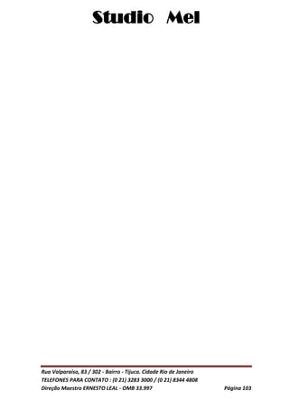 Studio Mel
Rua Valparaíso, 83 / 302 - Bairro - Tijuca. Cidade Rio de Janeiro
TELEFONES PARA CONTATO : (0 21) 3283 3000 / (0 21) 8344 4808
Direção Maestro ERNESTO LEAL - OMB 33.997 Página 103
 