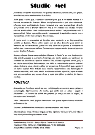 Studio Mel
Rua Valparaíso, 83 / 302 - Bairro - Tijuca. Cidade Rio de Janeiro
TELEFONES PARA CONTATO : (0 21) 3283 3000 / (0 21) 8344 4808
Direção Maestro ERNESTO LEAL - OMB 33.997 Página 11
permitirão não perder o domínio da voz quando estiver nas grandes salas, nas igrejas,
ao ar livre ou em locais desprovido de acústica.
Assim pode-se dizer que, a condição essencial para que a voz tenha alcance é o
controle das sensações internas. São as sensações musculares que, particularmente,
informam sobre a atividade dos órgãos e seguindo-se a elas é a sensação de vibração
que permite situar o tremor vibratório. Isto é tão evidente que muitos cantores
colocam a mão sobre a caixa craniana para senti-lo melhor. Este procedimento não é
recomendável, (Salvo momentâneamente) pois quando é suprimido, o cantor tem a
impressão de não ter mais voz e fica desorientado.
O cantor sente a necessidade de localizar essas sensações e os instrumentistas
também as buscam. Alguns deles tocam com os olhos fechados para sentir as
vibrações de seu instrumento, juntar-se a ele, isolar-se do público e concentrar-se
melhor. Por estas mesmas razões a famosa cantora negra Marian Anderson cantava
sempre de olhos fechados.
Buscar o alcance da voz procurando lançá-la para "a frente" e um erro fundamental.
Esta atitude provoca a contração da laringe, das cordas vocais, que contraem as
cavidades de ressonância e passam a exercer uma pressão exagerada. Levam, pois, a
um esforço generalizado do corpo todo, com todas as consequências que isto pode ter
sobre a laringe e sobre o timbre. Não é por um excesso de intensidade que a voz terá
um melhor alcance. Antes de tudo, o que importa é poder realizar uma distribuição do
trabalho muscular, bem como adotar as corretas atitudes orgânicas, a fim de obter
uma voz homogênea que possua, desde a saída dos lábios, o máximo de riqueza
acústica.
FONETICA
A Fonética, ou Fonologia, estuda os sons emitidos pelo ser humano, para efetivar a
comunicação. Diferentemente da escrita, que conta com as letras - vogais e
consoantes -, a Fonética se ocupa dos fonemas (= sons); são eles as vogais, as
consoantes e as semivogais.
Letra: Cada um dos sinais gráficos elementares com que se representam os vocábulos
na língua escrita.
Fonema: Unidade mínima distintiva no sistema sonoro de uma língua.
Há uma relação entre a letra na língua escrita e o fonema na língua oral, mas não há
uma correspondência rigorosa entre estes.
 