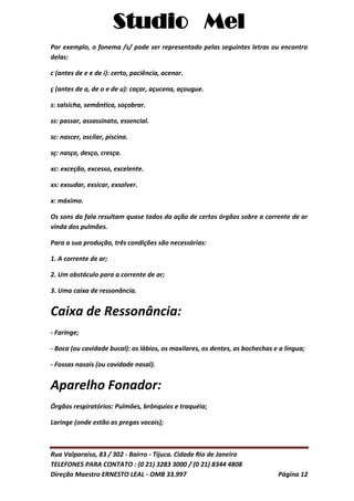 Studio Mel
Rua Valparaíso, 83 / 302 - Bairro - Tijuca. Cidade Rio de Janeiro
TELEFONES PARA CONTATO : (0 21) 3283 3000 / (0 21) 8344 4808
Direção Maestro ERNESTO LEAL - OMB 33.997 Página 12
Por exemplo, o fonema /s/ pode ser representado pelas seguintes letras ou encontro
delas:
c (antes de e e de i): certo, paciência, acenar.
ç (antes de a, de o e de u): caçar, açucena, açougue.
s: salsicha, semântica, soçobrar.
ss: passar, assassinato, essencial.
sc: nascer, oscilar, piscina.
sç: nasço, desço, cresça.
xc: exceção, excesso, excelente.
xs: exsudar, exsicar, exsolver.
x: máximo.
Os sons da fala resultam quase todos da ação de certos órgãos sobre a corrente de ar
vinda dos pulmões.
Para a sua produção, três condições são necessárias:
1. A corrente de ar;
2. Um obstáculo para a corrente de ar;
3. Uma caixa de ressonância.
Caixa de Ressonância:
- Faringe;
- Boca (ou cavidade bucal): os lábios, os maxilares, os dentes, as bochechas e a língua;
- Fossas nasais (ou cavidade nasal).
Aparelho Fonador:
Órgãos respiratórios: Pulmões, brônquios e traquéia;
Laringe (onde estão as pregas vocais);
 