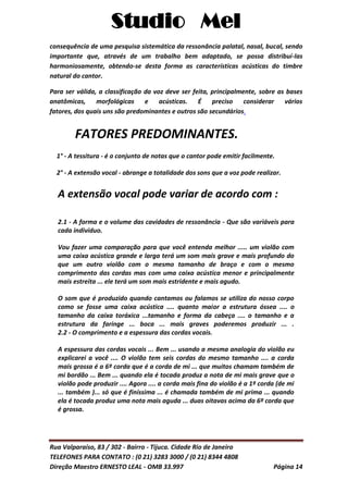 Studio Mel
Rua Valparaíso, 83 / 302 - Bairro - Tijuca. Cidade Rio de Janeiro
TELEFONES PARA CONTATO : (0 21) 3283 3000 / (0 21) 8344 4808
Direção Maestro ERNESTO LEAL - OMB 33.997 Página 14
consequência de uma pesquisa sistemática da ressonância palatal, nasal, bucal, sendo
importante que, através de um trabalho bem adaptado, se possa distribuí-las
harmoniosamente, obtendo-se desta forma as características acústicas do timbre
natural do cantor.
Para ser válida, a classificação da voz deve ser feita, principalmente, sobre as bases
anatômicas, morfológicas e acústicas. É preciso considerar vários
fatores, dos quais uns são predominantes e outros são secundários.
FATORES PREDOMINANTES.
1° - A tessitura - é o conjunto de notas que o cantor pode emitir facilmente.
2° - A extensão vocal - abrange a totalidade dos sons que a voz pode realizar.
A extensão vocal pode variar de acordo com :
2.1 - A forma e o volume das cavidades de ressonância - Que são variáveis para
cada indivíduo.
Vou fazer uma comparação para que você entenda melhor ..... um violão com
uma caixa acústica grande e larga terá um som mais grave e mais profundo do
que um outro violão com o mesmo tamanho de braço e com o mesmo
comprimento das cordas mas com uma caixa acústica menor e principalmente
mais estreita ... ele terá um som mais estridente e mais agudo.
O som que é produzido quando cantamos ou falamos se utiliza do nosso corpo
como se fosse uma caixa acústica .... quanto maior a estrutura óssea .... o
tamanho da caixa toráxica ...tamanho e forma da cabeça .... o tamanho e a
estrutura da faringe ... boca ... mais graves poderemos produzir ... .
2.2 - O comprimento e a espessura das cordas vocais.
A espessura das cordas vocais ... Bem ... usando a mesma analogia do violão eu
explicarei a você .... O violão tem seis cordas do mesmo tamanho .... a corda
mais grossa é a 6º corda que é a corda de mi ... que muitos chamam também de
mi bordão ... Bem ... quando ela é tocada produz a nota de mi mais grave que o
violão pode produzir .... Agora .... a corda mais fina do violão é a 1º corda (de mi
... também )... só que é finíssima ... é chamada também de mi prima ... quando
ela é tocada produz uma nota mais aguda ... duas oitavas acima da 6º corda que
é grossa.
 